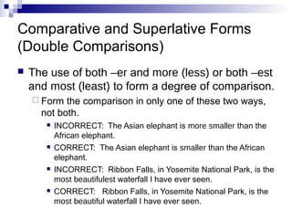 Comparative and Superlative Forms
(Double Comparisons)
   The use of both –er and more (less) or both –est
    and most (least) to form a degree of comparison.
     Form  the comparison in only one of these two ways,
      not both.
          INCORRECT: The Asian elephant is more smaller than the
           African elephant.
          CORRECT: The Asian elephant is smaller than the African
           elephant.
          INCORRECT: Ribbon Falls, in Yosemite National Park, is the
           most beautifulest waterfall I have ever seen.
          CORRECT: Ribbon Falls, in Yosemite National Park, is the
           most beautiful waterfall I have ever seen.
 