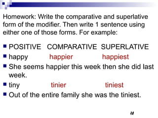 Homework: Write the comparative and superlative
form of the modifier. Then write 1 sentence using
either one of those forms. For example:

 POSITIVE COMPARATIVE SUPERLATIVE
 happy        happier           happiest
 She seems happier this week then she did last
  week.
 tiny          tinier            tiniest
 Out of the entire family she was the tiniest.


                                          14
                                          14
 