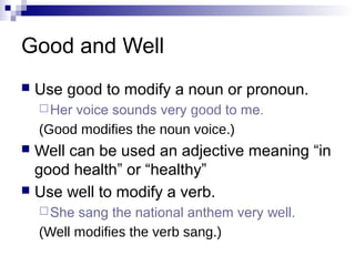 Good and Well
   Use good to modify a noun or pronoun.
     Hervoice sounds very good to me.
    (Good modifies the noun voice.)
 Well can be used an adjective meaning “in
  good health” or “healthy”
 Use well to modify a verb.
     She sang the national anthem very well.
    (Well modifies the verb sang.)
 