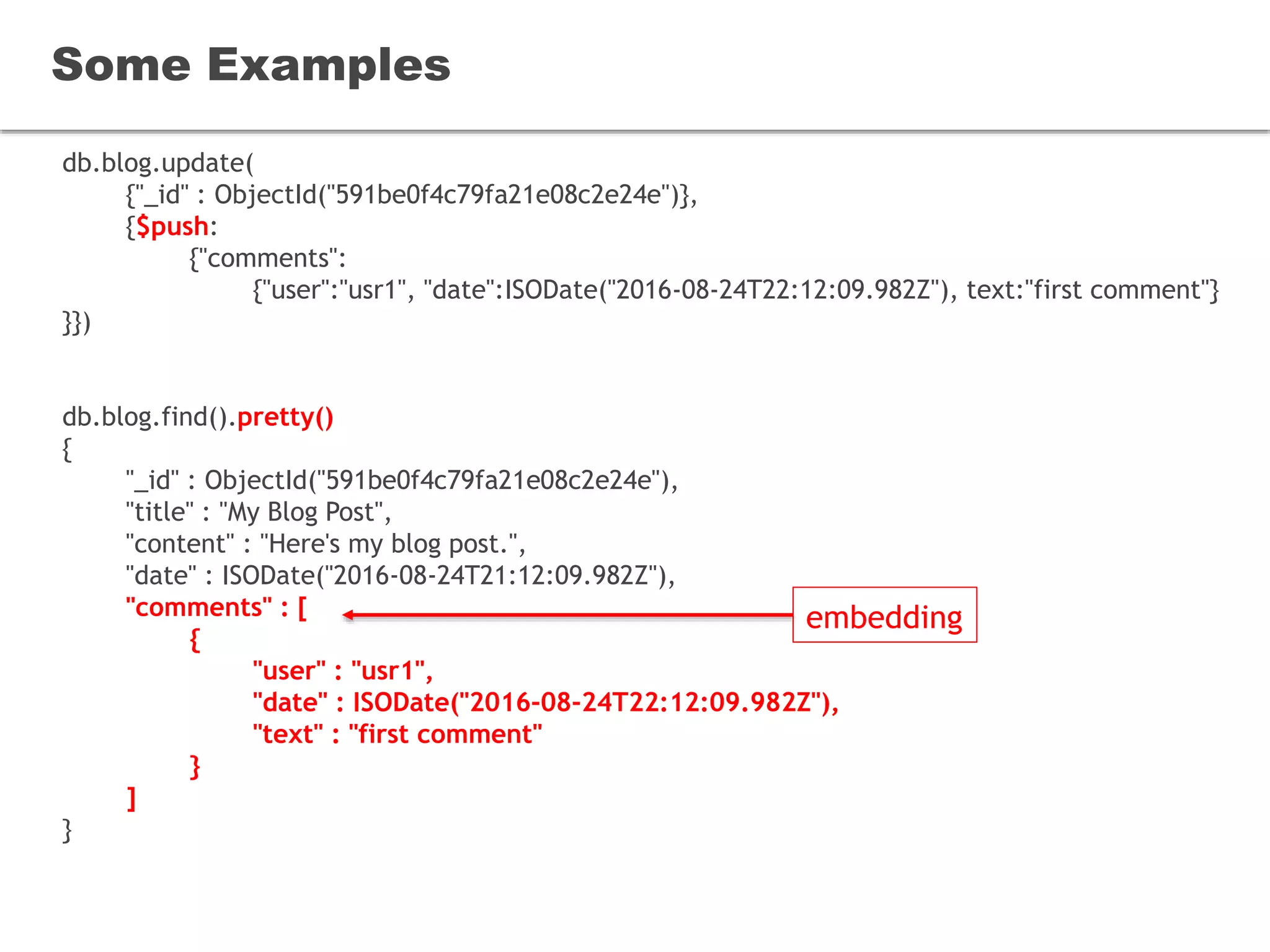 db.blog.update(
{"_id" : ObjectId("591be0f4c79fa21e08c2e24e")},
{$push:
{"comments":
{"user":"usr1", "date":ISODate("2016-08-24T22:12:09.982Z"), text:"first comment"}
}})
db.blog.find().pretty()
{
"_id" : ObjectId("591be0f4c79fa21e08c2e24e"),
"title" : "My Blog Post",
"content" : "Here's my blog post.",
"date" : ISODate("2016-08-24T21:12:09.982Z"),
"comments" : [
{
"user" : "usr1",
"date" : ISODate("2016-08-24T22:12:09.982Z"),
"text" : "first comment"
}
]
}
Some Examples
embedding
 