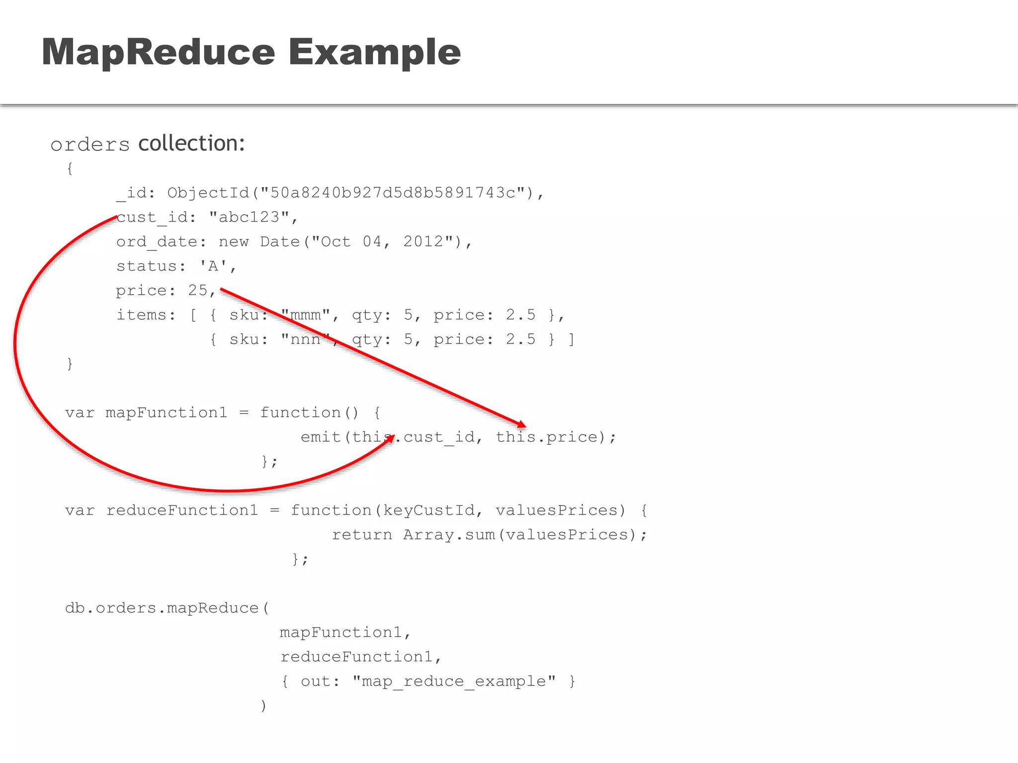orders collection:
MapReduce Example
{
_id: ObjectId("50a8240b927d5d8b5891743c"),
cust_id: "abc123",
ord_date: new Date("Oct 04, 2012"),
status: 'A',
price: 25,
items: [ { sku: "mmm", qty: 5, price: 2.5 },
{ sku: "nnn", qty: 5, price: 2.5 } ]
}
var mapFunction1 = function() {
emit(this.cust_id, this.price);
};
var reduceFunction1 = function(keyCustId, valuesPrices) {
return Array.sum(valuesPrices);
};
db.orders.mapReduce(
mapFunction1,
reduceFunction1,
{ out: "map_reduce_example" }
)
 