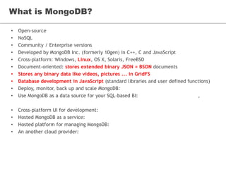 What is MongoDB?
• Open-source
• NoSQL
• Community / Enterprise versions
• Developed by MongoDB Inc. (formerly 10gen) in C++, C and JavaScript
• Cross-platform: Windows, Linux, OS X, Solaris, FreeBSD
• Document-oriented: stores extended binary JSON = BSON documents
• Stores any binary data like videos, pictures ... in GridFS
• Database development in JavaScript (standard libraries and user defined functions)
• Deploy, monitor, back up and scale MongoDB: Ops Manager
• Use MongoDB as a data source for your SQL-based BI: MongoDB Connector for BI,
SlamData
• Cross-platform UI for development: Robomongo
• Hosted MongoDB as a service: MongoDB Atlas
• Hosted platform for managing MongoDB: MongoDB Cloud Manager
• An another cloud provider: mLab
 
