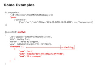 db.blog.update(
{"_id" : ObjectId("591be0f4c79fa21e08c2e24e")},
{$push:
{"comments":
{"user":"usr1", "date":ISODate("2016-08-24T22:12:09.982Z"), text:"first comment"}
}})
db.blog.find().pretty()
{
"_id" : ObjectId("591be0f4c79fa21e08c2e24e"),
"title" : "My Blog Post",
"content" : "Here's my blog post.",
"date" : ISODate("2016-08-24T21:12:09.982Z"),
"comments" : [
{
"user" : "usr1",
"date" : ISODate("2016-08-24T22:12:09.982Z"),
"text" : "first comment"
}
]
}
Some Examples
embedding
 