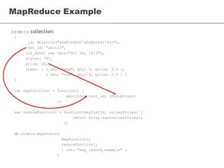 orders collection:
MapReduce Example
{
_id: ObjectId("50a8240b927d5d8b5891743c"),
cust_id: "abc123",
ord_date: new Date("Oct 04, 2012"),
status: 'A',
price: 25,
items: [ { sku: "mmm", qty: 5, price: 2.5 },
{ sku: "nnn", qty: 5, price: 2.5 } ]
}
var mapFunction1 = function() {
emit(this.cust_id, this.price);
};
var reduceFunction1 = function(keyCustId, valuesPrices) {
return Array.sum(valuesPrices);
};
db.orders.mapReduce(
mapFunction1,
reduceFunction1,
{ out: "map_reduce_example" }
)
 