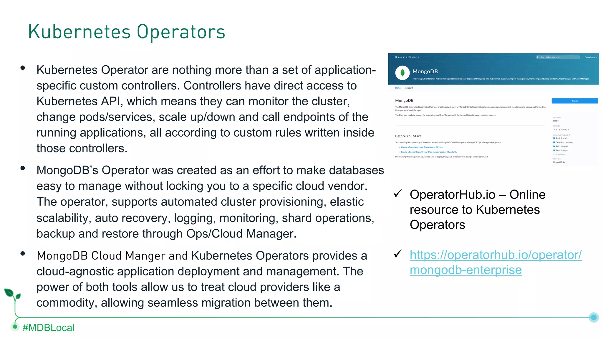 #MDBLocal • Kubernetes Operator are nothing more than a set of application- specific custom controllers. Controllers have direct access to Kubernetes API, which means they can monitor the cluster, change pods/services, scale up/down and call endpoints of the running applications, all according to custom rules written inside those controllers. • MongoDB’s Operator was created as an effort to make databases easy to manage without locking you to a specific cloud vendor. The operator, supports automated cluster provisioning, elastic scalability, auto recovery, logging, monitoring, shard operations, backup and restore through Ops/Cloud Manager. • MongoDB Cloud Manger and Kubernetes Operators provides a cloud-agnostic application deployment and management. The power of both tools allow us to treat cloud providers like a commodity, allowing seamless migration between them. Kubernetes Operators ü OperatorHub.io – Online resource to Kubernetes Operators ü https://operatorhub.io/operator/ mongodb-enterprise 