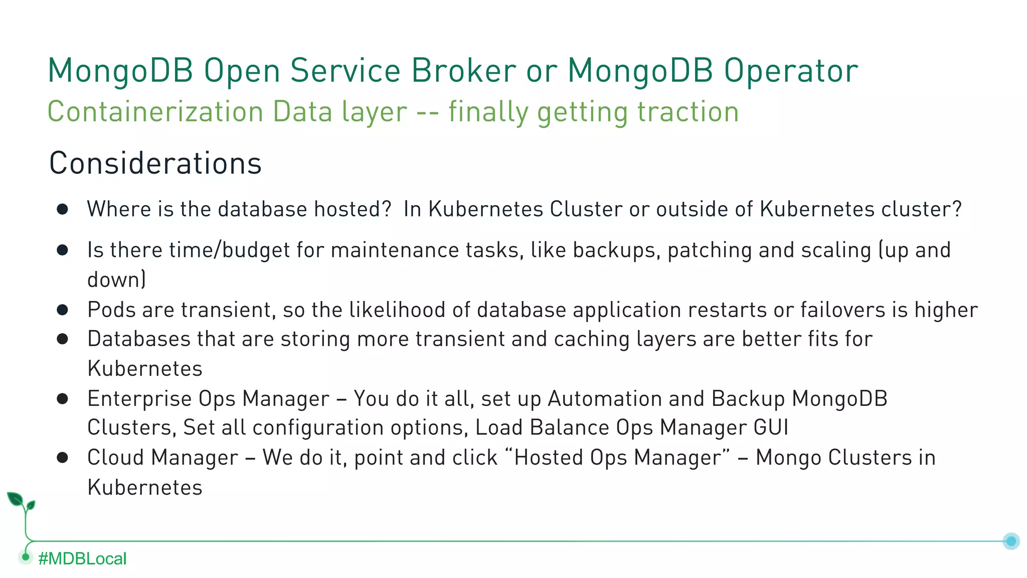 #MDBLocal MongoDB Open Service Broker or MongoDB Operator Considerations ● Where is the database hosted? In Kubernetes Cluster or outside of Kubernetes cluster? ● Is there time/budget for maintenance tasks, like backups, patching and scaling (up and down) ● Pods are transient, so the likelihood of database application restarts or failovers is higher ● Databases that are storing more transient and caching layers are better fits for Kubernetes ● Enterprise Ops Manager – You do it all, set up Automation and Backup MongoDB Clusters, Set all configuration options, Load Balance Ops Manager GUI ● Cloud Manager – We do it, point and click “Hosted Ops Manager” – Mongo Clusters in Kubernetes Containerization Data layer -- finally getting traction 