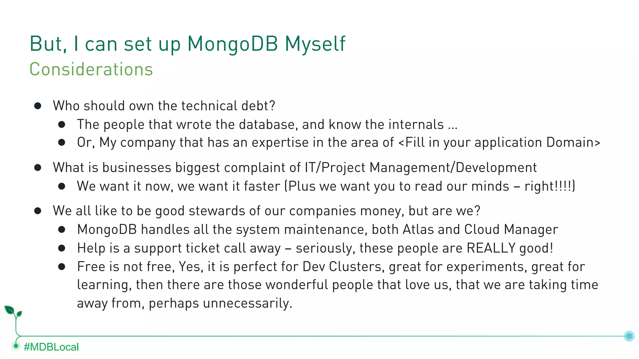 #MDBLocal But, I can set up MongoDB Myself ● Who should own the technical debt? ● The people that wrote the database, and know the internals … ● Or, My company that has an expertise in the area of <Fill in your application Domain> ● What is businesses biggest complaint of IT/Project Management/Development ● We want it now, we want it faster (Plus we want you to read our minds – right!!!!) ● We all like to be good stewards of our companies money, but are we? ● MongoDB handles all the system maintenance, both Atlas and Cloud Manager ● Help is a support ticket call away – seriously, these people are REALLY good! ● Free is not free, Yes, it is perfect for Dev Clusters, great for experiments, great for learning, then there are those wonderful people that love us, that we are taking time away from, perhaps unnecessarily. Considerations 