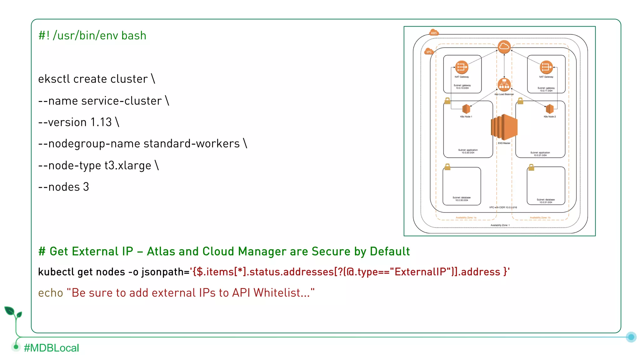#MDBLocal #! /usr/bin/env bash eksctl create cluster --name service-cluster --version 1.13 --nodegroup-name standard-workers --node-type t3.xlarge --nodes 3 # Get External IP – Atlas and Cloud Manager are Secure by Default kubectl get nodes -o jsonpath='{$.items[*].status.addresses[?(@.type=="ExternalIP")].address }' echo "Be sure to add external IPs to API Whitelist..." 