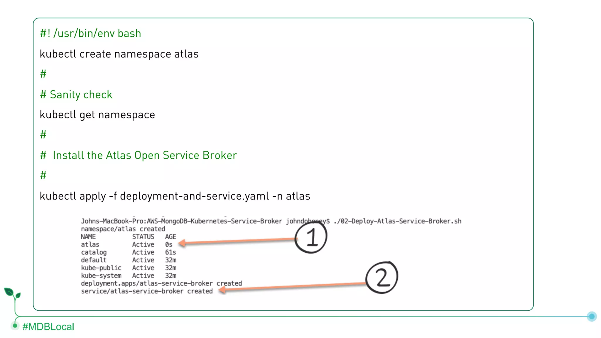 #MDBLocal #! /usr/bin/env bash kubectl create namespace atlas # # Sanity check kubectl get namespace # # Install the Atlas Open Service Broker # kubectl apply -f deployment-and-service.yaml -n atlas 