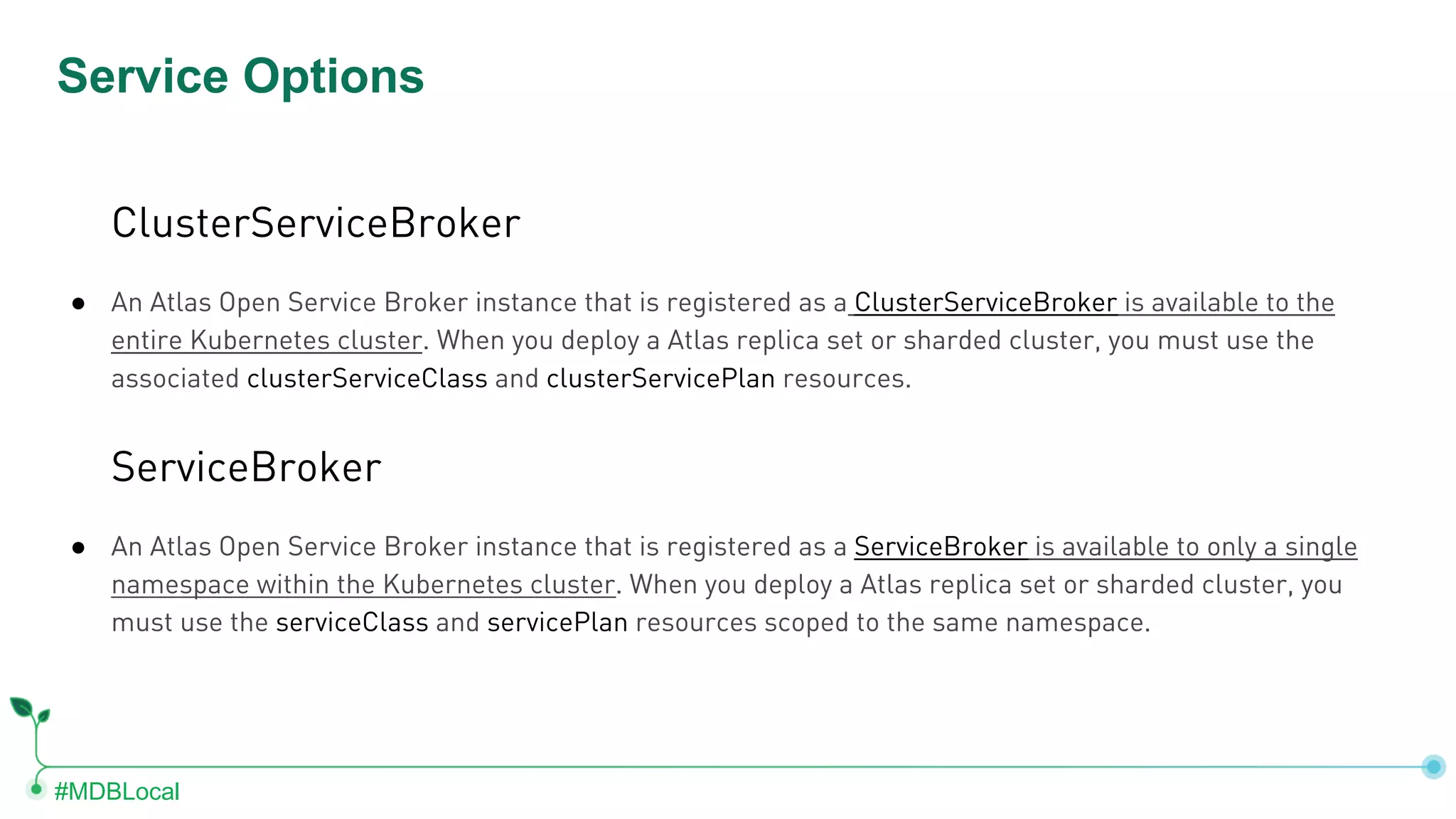 #MDBLocal Service Options ClusterServiceBroker ● An Atlas Open Service Broker instance that is registered as a ClusterServiceBroker is available to the entire Kubernetes cluster. When you deploy a Atlas replica set or sharded cluster, you must use the associated clusterServiceClass and clusterServicePlan resources. ServiceBroker ● An Atlas Open Service Broker instance that is registered as a ServiceBroker is available to only a single namespace within the Kubernetes cluster. When you deploy a Atlas replica set or sharded cluster, you must use the serviceClass and servicePlan resources scoped to the same namespace. 