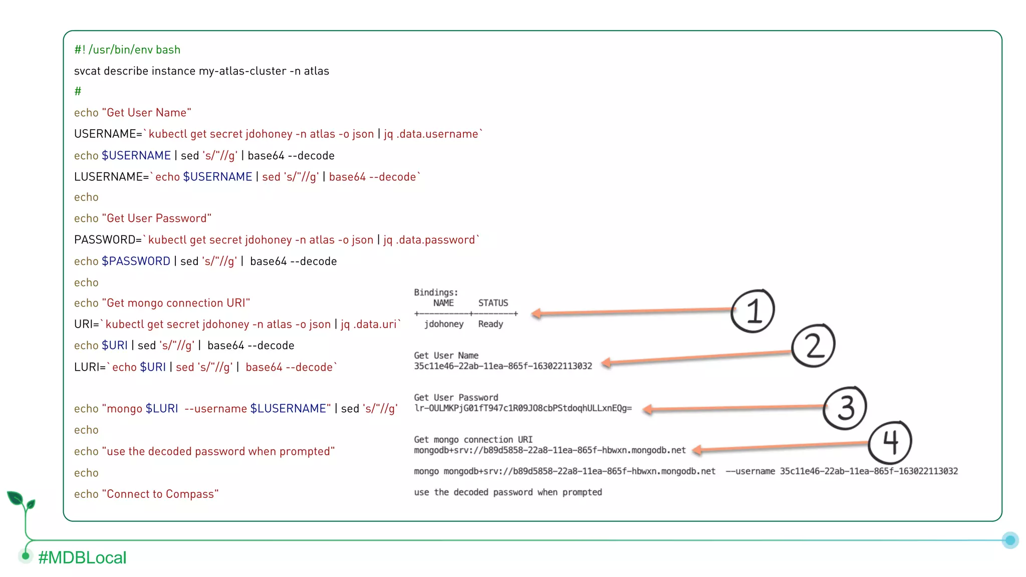 #MDBLocal #! /usr/bin/env bash svcat describe instance my-atlas-cluster -n atlas # echo "Get User Name" USERNAME=`kubectl get secret jdohoney -n atlas -o json | jq .data.username` echo $USERNAME | sed 's/"//g' | base64 --decode LUSERNAME=`echo $USERNAME | sed 's/"//g' | base64 --decode` echo echo "Get User Password" PASSWORD=`kubectl get secret jdohoney -n atlas -o json | jq .data.password` echo $PASSWORD | sed 's/"//g' | base64 --decode echo echo "Get mongo connection URI" URI=`kubectl get secret jdohoney -n atlas -o json | jq .data.uri` echo $URI | sed 's/"//g' | base64 --decode LURI=`echo $URI | sed 's/"//g' | base64 --decode` echo "mongo $LURI --username $LUSERNAME" | sed 's/"//g' echo echo "use the decoded password when prompted" echo echo "Connect to Compass" 