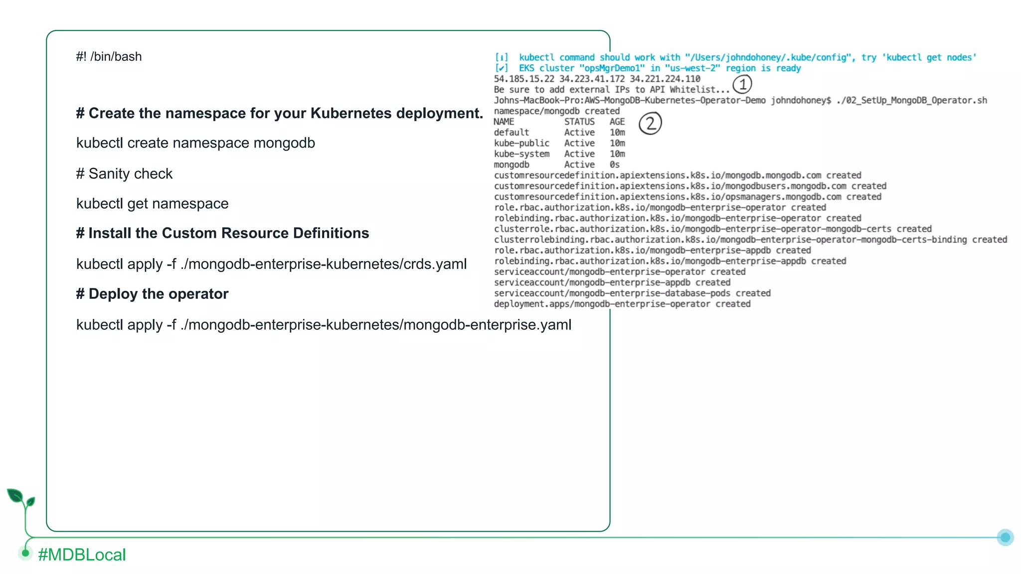 #MDBLocal #! /bin/bash # Create the namespace for your Kubernetes deployment. kubectl create namespace mongodb # Sanity check kubectl get namespace # Install the Custom Resource Definitions kubectl apply -f ./mongodb-enterprise-kubernetes/crds.yaml # Deploy the operator kubectl apply -f ./mongodb-enterprise-kubernetes/mongodb-enterprise.yaml 
