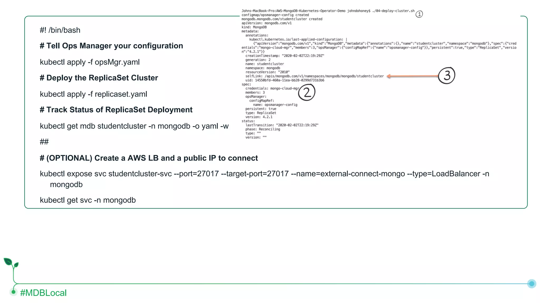 #MDBLocal #! /bin/bash # Tell Ops Manager your configuration kubectl apply -f opsMgr.yaml # Deploy the ReplicaSet Cluster kubectl apply -f replicaset.yaml # Track Status of ReplicaSet Deployment kubectl get mdb studentcluster -n mongodb -o yaml -w ## # (OPTIONAL) Create a AWS LB and a public IP to connect kubectl expose svc studentcluster-svc --port=27017 --target-port=27017 --name=external-connect-mongo --type=LoadBalancer -n mongodb kubectl get svc -n mongodb 