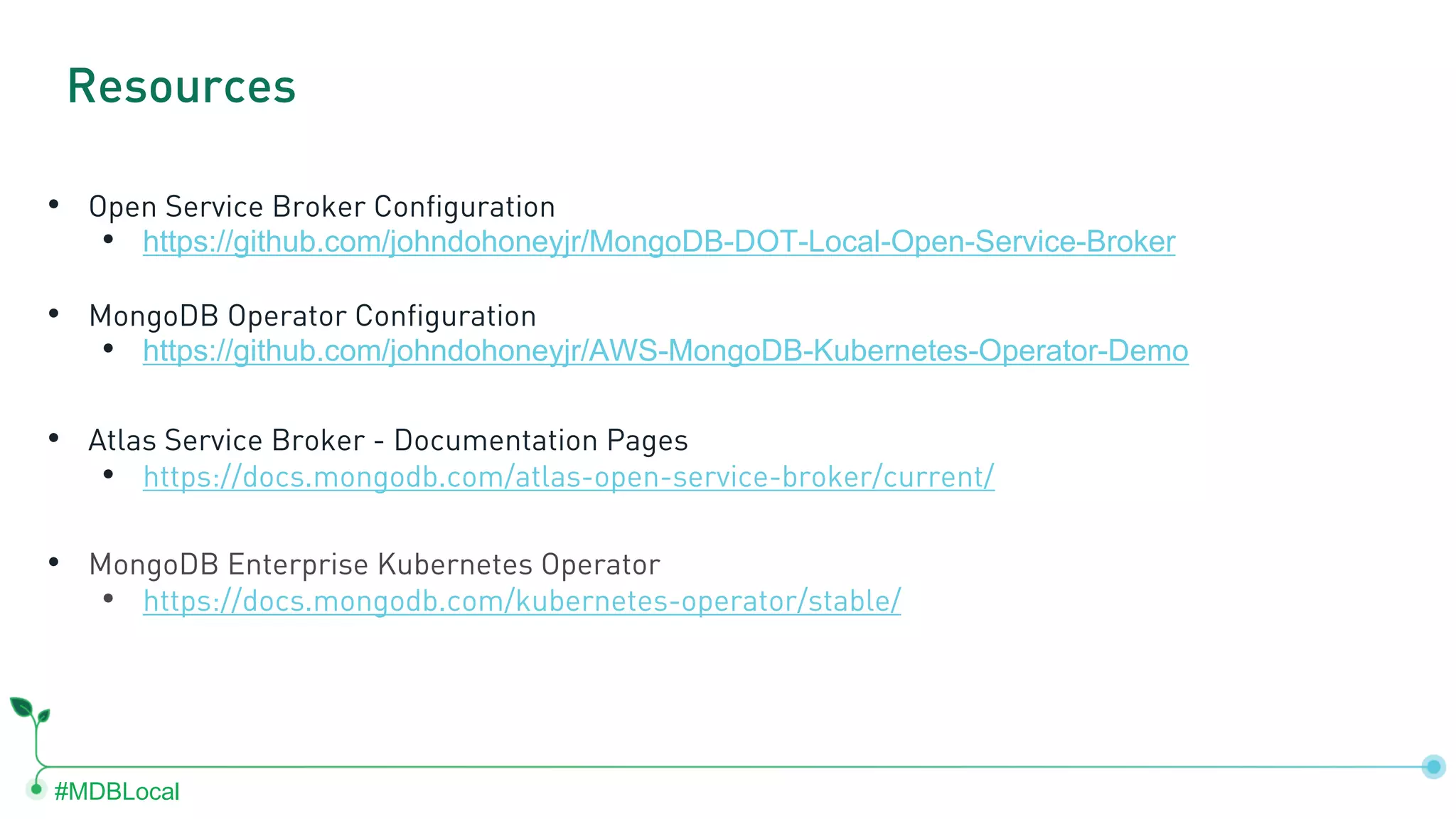 #MDBLocal • Open Service Broker Configuration • https://github.com/johndohoneyjr/MongoDB-DOT-Local-Open-Service-Broker • MongoDB Operator Configuration • https://github.com/johndohoneyjr/AWS-MongoDB-Kubernetes-Operator-Demo • Atlas Service Broker - Documentation Pages • https://docs.mongodb.com/atlas-open-service-broker/current/ • MongoDB Enterprise Kubernetes Operator • https://docs.mongodb.com/kubernetes-operator/stable/ Resources 