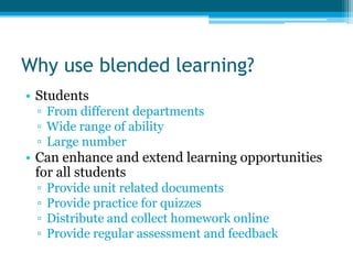 Why use blended learning?
• Students
 ▫ From different departments
 ▫ Wide range of ability
 ▫ Large number
• Can enhance and extend learning opportunities
  for all students
 ▫   Provide unit related documents
 ▫   Provide practice for quizzes
 ▫   Distribute and collect homework online
 ▫   Provide regular assessment and feedback
 