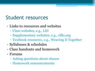 Student resources
• Links to resources and websites
 ▫ Class websites, e.g., LEI
 ▫ Supplementary websites, e.g., elllo.org
 ▫ Textbook resources, e.g., Weaving It Together
• Syllabuses & schedules
• Class handouts and homework
• Forums
 ▫ Asking questions about classes
 ▫ Homework announcements
 