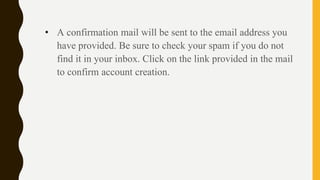 • A confirmation mail will be sent to the email address you
have provided. Be sure to check your spam if you do not
find it in your inbox. Click on the link provided in the mail
to confirm account creation.
 