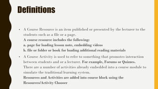 Definitions
• A Course Resource is an item published or presented by the lecturer to the
students such as a file or a page.
A course resource includes the following:
a. page for loading lesson note, embedding videos
b. file or folder or book for loading additional reading materials
• A Course Activity is used to refer to something that promotes interaction
between students and or a lecturer. For example, Forums or Quizzes.
There are a number of activities already embedded into a course module to
simulate the traditional learning system.
Resources and Activities are added into course block using the
Resources/Activity Chooser
 