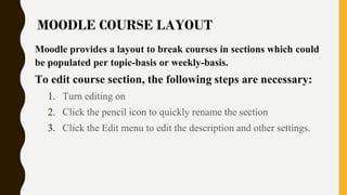 Moodle provides a layout to break courses in sections which could
be populated per topic-basis or weekly-basis.
To edit course section, the following steps are necessary:
1. Turn editing on
2. Click the pencil icon to quickly rename the section
3. Click the Edit menu to edit the description and other settings.
MOODLE COURSE LAYOUT
 