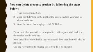 You can delete a course section by following the steps
below:
1. Turn editing turned on,
2. click the 'Edit' link to the right of the course section you wish to
delete and then,
3. from the menu that displays, click 'X Delete'.
Please note that you will be prompted to confirm your wish to delete
the section and its contents.
Note that all activities inside the section and their user data will also be
deleted.
Use the Recycle bin to reverse this if you do it by mistake.
 