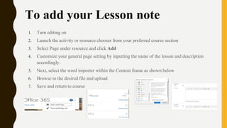 To add your Lesson note
1. Turn editing on
2. Launch the activity or resource chooser from your preferred course section
3. Select Page under resource and click Add
4. Customize your general page setting by inputting the name of the lesson and description
accordingly.
5. Next, select the word importer within the Content frame as shown below
6. Browse to the desired file and upload
7. Save and return to course
 