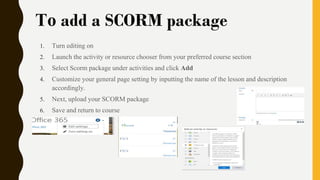 To add a SCORM package
1. Turn editing on
2. Launch the activity or resource chooser from your preferred course section
3. Select Scorm package under activities and click Add
4. Customize your general page setting by inputting the name of the lesson and description
accordingly.
5. Next, upload your SCORM package
6. Save and return to course
 