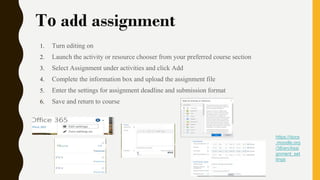 To add assignment
1. Turn editing on
2. Launch the activity or resource chooser from your preferred course section
3. Select Assignment under activities and click Add
4. Complete the information box and upload the assignment file
5. Enter the settings for assignment deadline and submission format
6. Save and return to course
https://docs
.moodle.org
/38/en/Assi
gnment_set
tings
 