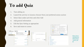 To add Quiz
1. Turn editing on
2. Launch the activity or resource chooser from your preferred course section
3. Select Quiz under activities and click Add
4. Add general information
5. Edit the Quiz Setting as appropriate
6. Save and return to course
https://docs
.moodle.org
/38/en/Quiz
_quick_gui
de
 