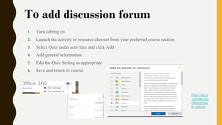 To add discussion forum
1. Turn editing on
2. Launch the activity or resource chooser from your preferred course section
3. Select Quiz under activities and click Add
4. Add general information
5. Edit the Quiz Setting as appropriate
6. Save and return to course
https://docs
.moodle.org
/38/en/Foru
m_activity
 