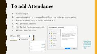 To add Attendance
1. Turn editing on
2. Launch the activity or resource chooser from your preferred course section
3. Select Attendance under activities and click Add
4. Add general information
5. Edit the Quiz Setting as appropriate
6. Save and return to course
https://docs
.moodle.org
/38/en/atten
dance_acti
vity
 