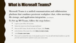 What is Microsoft Teams?
Microsoft Teams is a unified communication and collaboration
platform that combines persistent workplace chat, video meetings,
file storage, and application integration. source:Wikipedia
To Set up MS Teams, follow the steps below:
• Login to your office 365 account
• Select the teams icon from the apps dashboard
• Once on MS Teams, On the left side of Teams, click Teams,
• at the bottom of the teams list, click Join or create a team,
• click Create a new team.
• Once you've created the team, invite people to join it. You can add individual students or get the
join link and forward to students to join your course team.
 