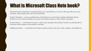 What is Microsoft Class Note book?
The OneNote Class Notebook is an app that helps you set up OneNote in your class. This app will create a class
notebook, which includes three types of sub-notebooks:
Student Notebooks — private notebooks that are shared between each teacher and their individual students.
Teachers can access these notebooks at any time, but students cannot see other students’ notebooks.
Content Library — a notebook for teachers to share course materials with students. Teachers can add and edit its
materials, but for students, the notebook is read-only.
Collaboration Space — a notebook for all students and the teacher in the class to share, organize, and collaborate.
 