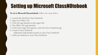 Setting up Microsoft ClassNOtebook
To set to Microsoft Classnotebook, follow the steps below:
1. Launch the OneNote Class Notebook
2. Sign in to Office 365.
3. Click the app launcher in the upper left.
4. The Office 365 app launcher
5. In the list of apps that appears, click the Class Notebook app.
6. Create a Class Notebook
(Optional) Add another teacher to your Class Notebook
7. Add your students to your Class Notebook
 
