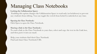 Managing Class Notebooks
Locking the Collaboration Space:
Enabling this option changes the Collaboration Space to read-only (or lockdown) to prevent
any students from editing. You can toggle the switch from locked to unlocked at any time.
Opening the Class Notebook:
Click Open to open the Class Notebook.
Sharing a link to the Class Notebook :
To send a link to the Class Notebook to your class, select and copy the text in the Link box,
and then paste it into an email.
Help your students find their Class Notebook
Find and share Class Notebook URL
 