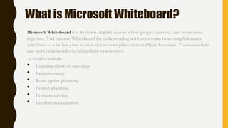 What is Microsoft Whiteboard?
Microsoft Whiteboard is a freeform, digital canvas where people, content, and ideas come
together. You can use Whiteboard for collaborating with your team to accomplish many
activities — whether your team is in the same place or in multiple locations. Team members
can work collaboratively using their own devices.
Activities include:
• Running effective meetings
• Brainstorming
• Team sprint planning
• Project planning
• Problem solving
• Incident management
 