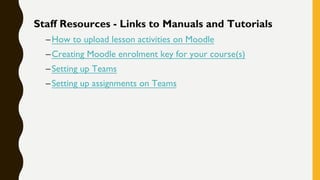 Staff Resources - Links to Manuals and Tutorials
–How to upload lesson activities on Moodle
–Creating Moodle enrolment key for your course(s)
–Setting up Teams
–Setting up assignments on Teams
 