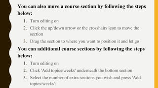 You can also move a course section by following the steps
below:
1. Turn editing on
2. Click the up/down arrow or the crosshairs icon to move the
section
3. Drag the section to where you want to position it and let go
You can additional course sections by following the steps
below:
1. Turn editing on
2. Click 'Add topics/weeks' underneath the bottom section
3. Select the number of extra sections you wish and press 'Add
topics/weeks':
 