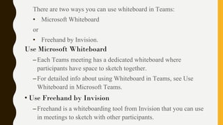 There are two ways you can use whiteboard in Teams:
• Microsoft Whiteboard
or
• Freehand by Invision.
Use Microsoft Whiteboard
–Each Teams meeting has a dedicated whiteboard where
participants have space to sketch together.
–For detailed info about using Whiteboard in Teams, see Use
Whiteboard in Microsoft Teams.
• Use Freehand by Invision
–Freehand is a whiteboarding tool from Invision that you can use
in meetings to sketch with other participants.
 
