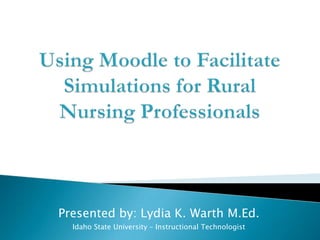 Using Moodle to Facilitate Simulations for Rural Nursing Professionals Presented by: Lydia K. Warth M.Ed. Idaho State University – Instructional Technologist 