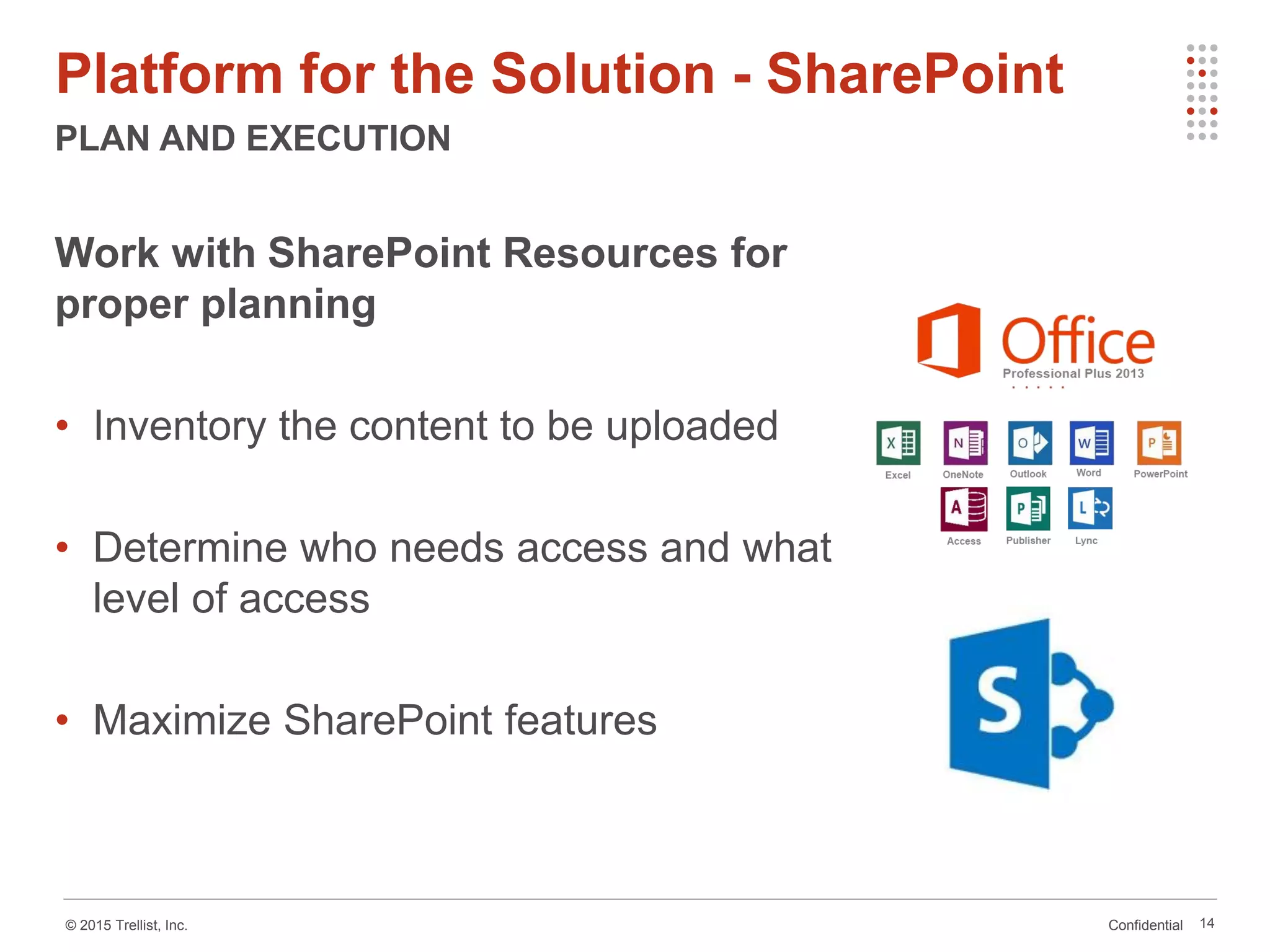 Confidential© 2015 Trellist, Inc.
Platform for the Solution - SharePoint
PLAN AND EXECUTION
14
Work with SharePoint Resources for
proper planning
• Inventory the content to be uploaded
• Determine who needs access and what
level of access
• Maximize SharePoint features
 
