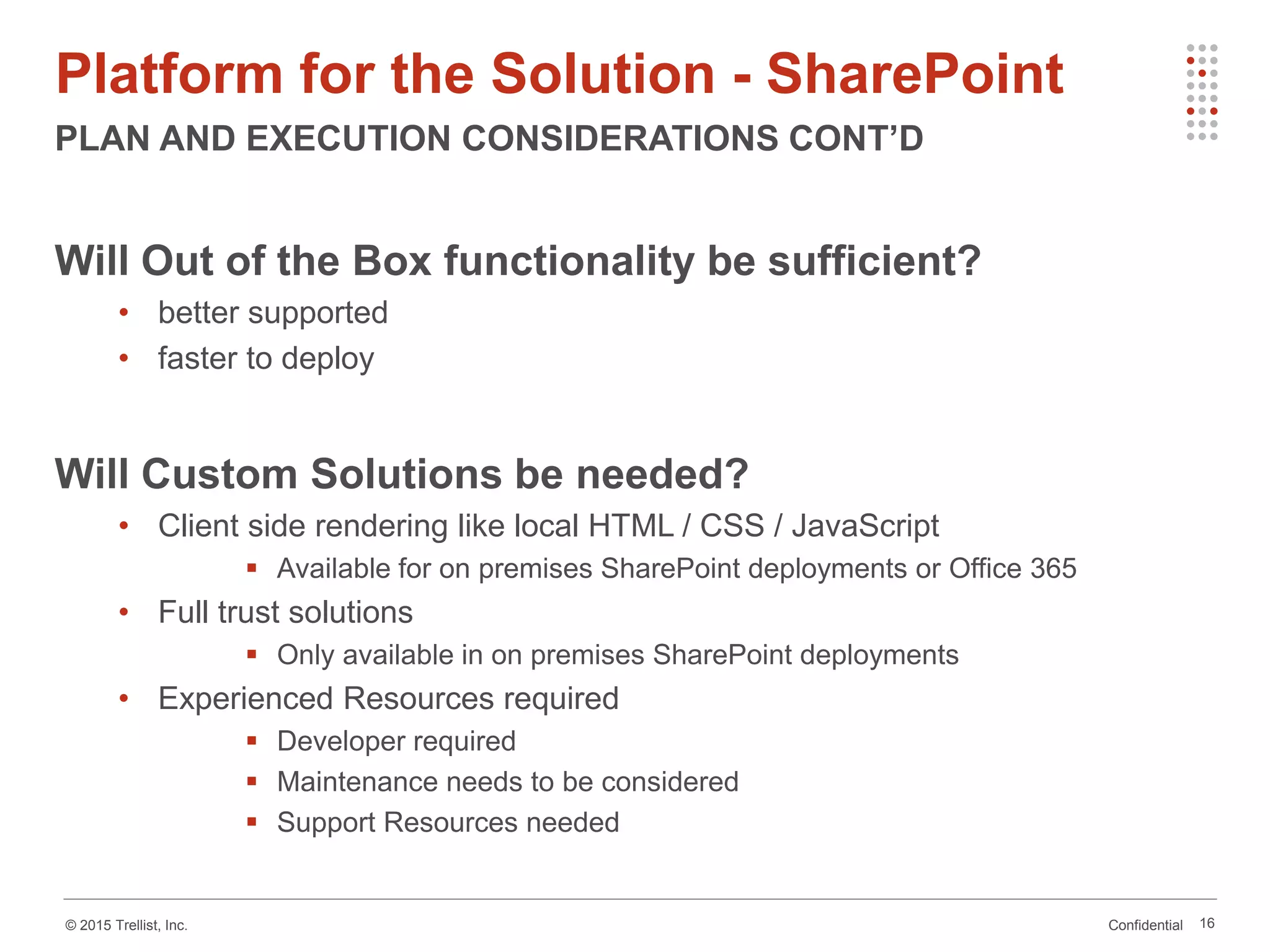 Confidential© 2015 Trellist, Inc.
Platform for the Solution - SharePoint
PLAN AND EXECUTION CONSIDERATIONS CONT’D
16
Will Out of the Box functionality be sufficient?
• better supported
• faster to deploy
Will Custom Solutions be needed?
• Client side rendering like local HTML / CSS / JavaScript
 Available for on premises SharePoint deployments or Office 365
• Full trust solutions
 Only available in on premises SharePoint deployments
• Experienced Resources required
 Developer required
 Maintenance needs to be considered
 Support Resources needed
 