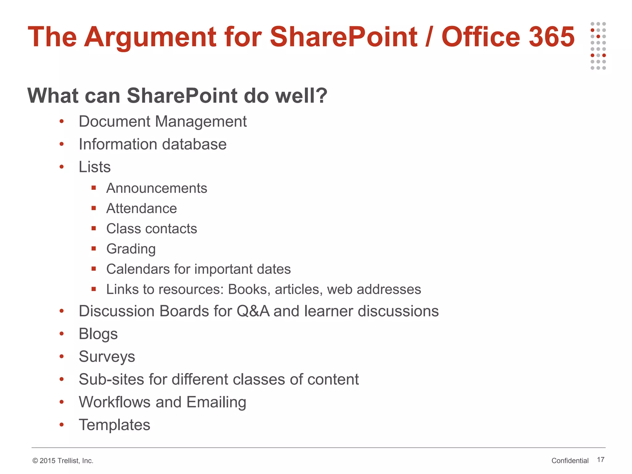 Confidential© 2015 Trellist, Inc.
The Argument for SharePoint / Office 365
17
What can SharePoint do well?
• Document Management
• Information database
• Lists
 Announcements
 Attendance
 Class contacts
 Grading
 Calendars for important dates
 Links to resources: Books, articles, web addresses
• Discussion Boards for Q&A and learner discussions
• Blogs
• Surveys
• Sub-sites for different classes of content
• Workflows and Emailing
• Templates
 
