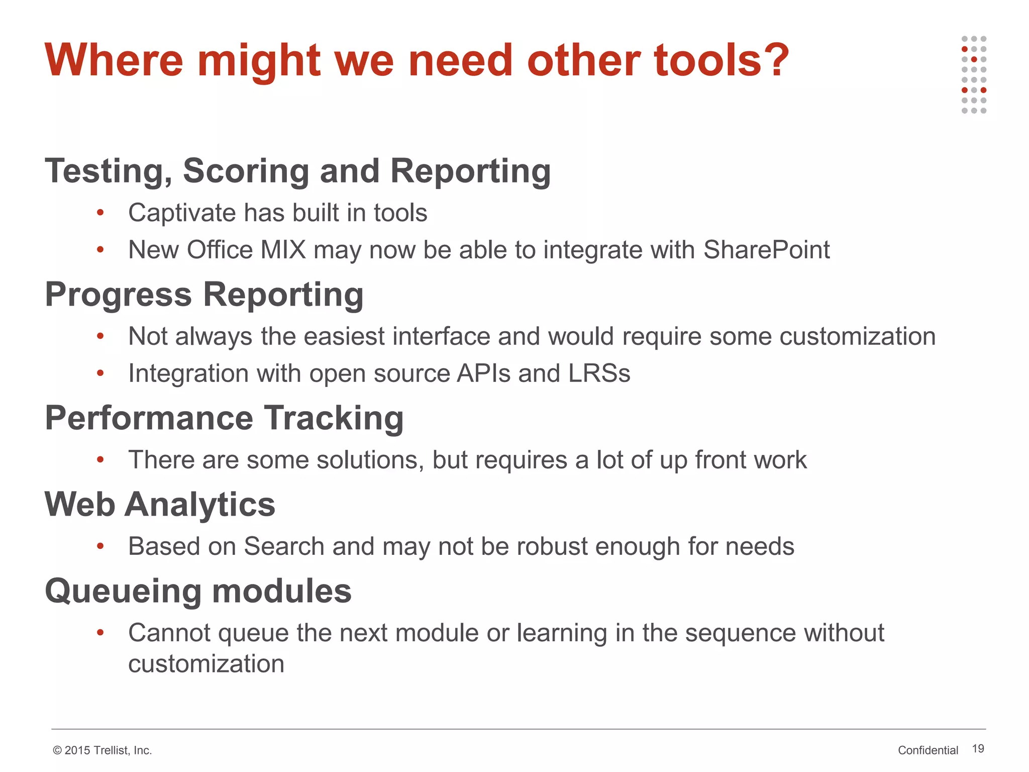 Confidential© 2015 Trellist, Inc. 19
Testing, Scoring and Reporting
• Captivate has built in tools
• New Office MIX may now be able to integrate with SharePoint
Progress Reporting
• Not always the easiest interface and would require some customization
• Integration with open source APIs and LRSs
Performance Tracking
• There are some solutions, but requires a lot of up front work
Web Analytics
• Based on Search and may not be robust enough for needs
Queueing modules
• Cannot queue the next module or learning in the sequence without
customization
Where might we need other tools?
 