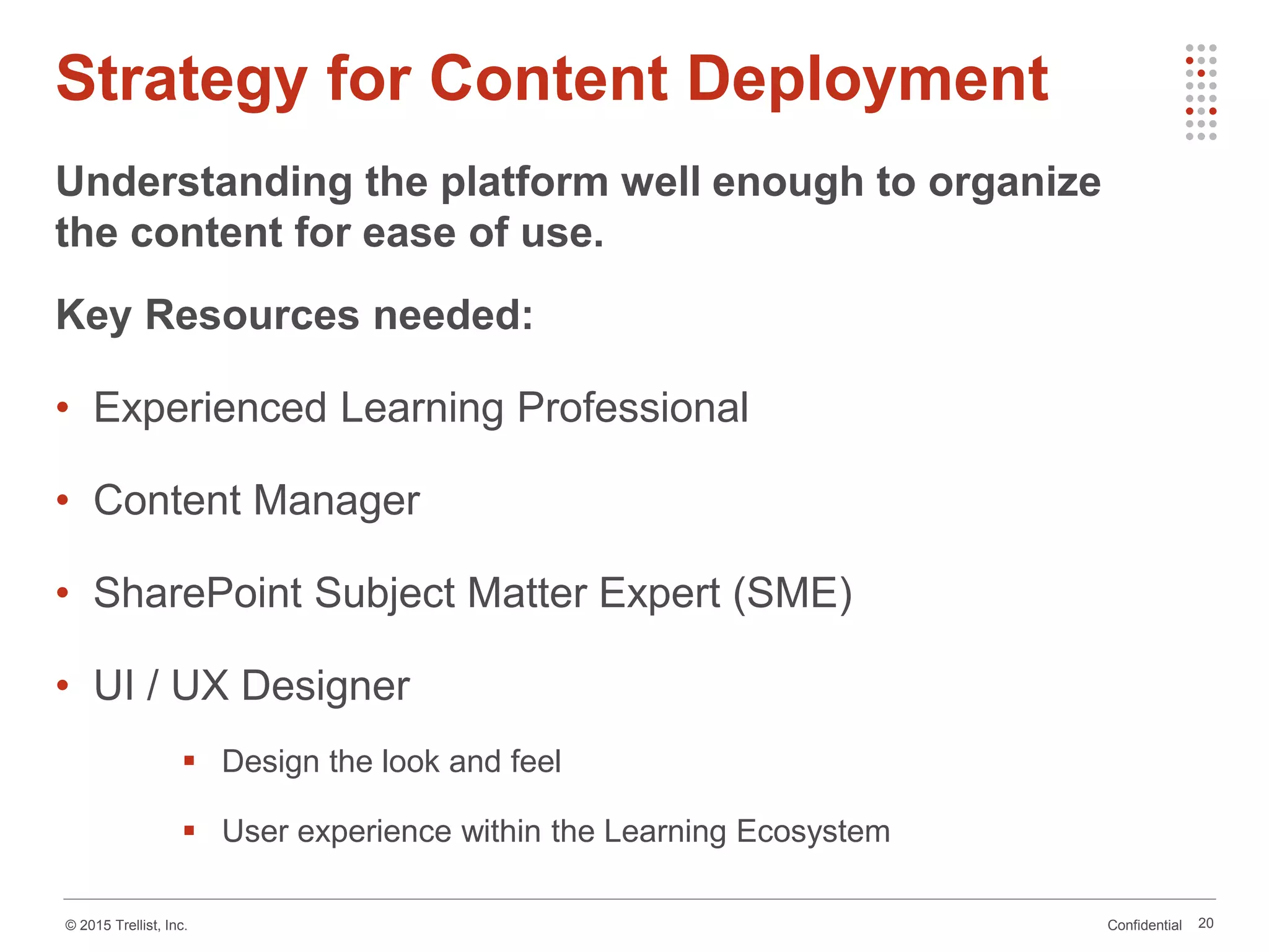Confidential© 2015 Trellist, Inc.
Strategy for Content Deployment
Understanding the platform well enough to organize
the content for ease of use.
Key Resources needed:
• Experienced Learning Professional
• Content Manager
• SharePoint Subject Matter Expert (SME)
• UI / UX Designer
 Design the look and feel
 User experience within the Learning Ecosystem
20
 