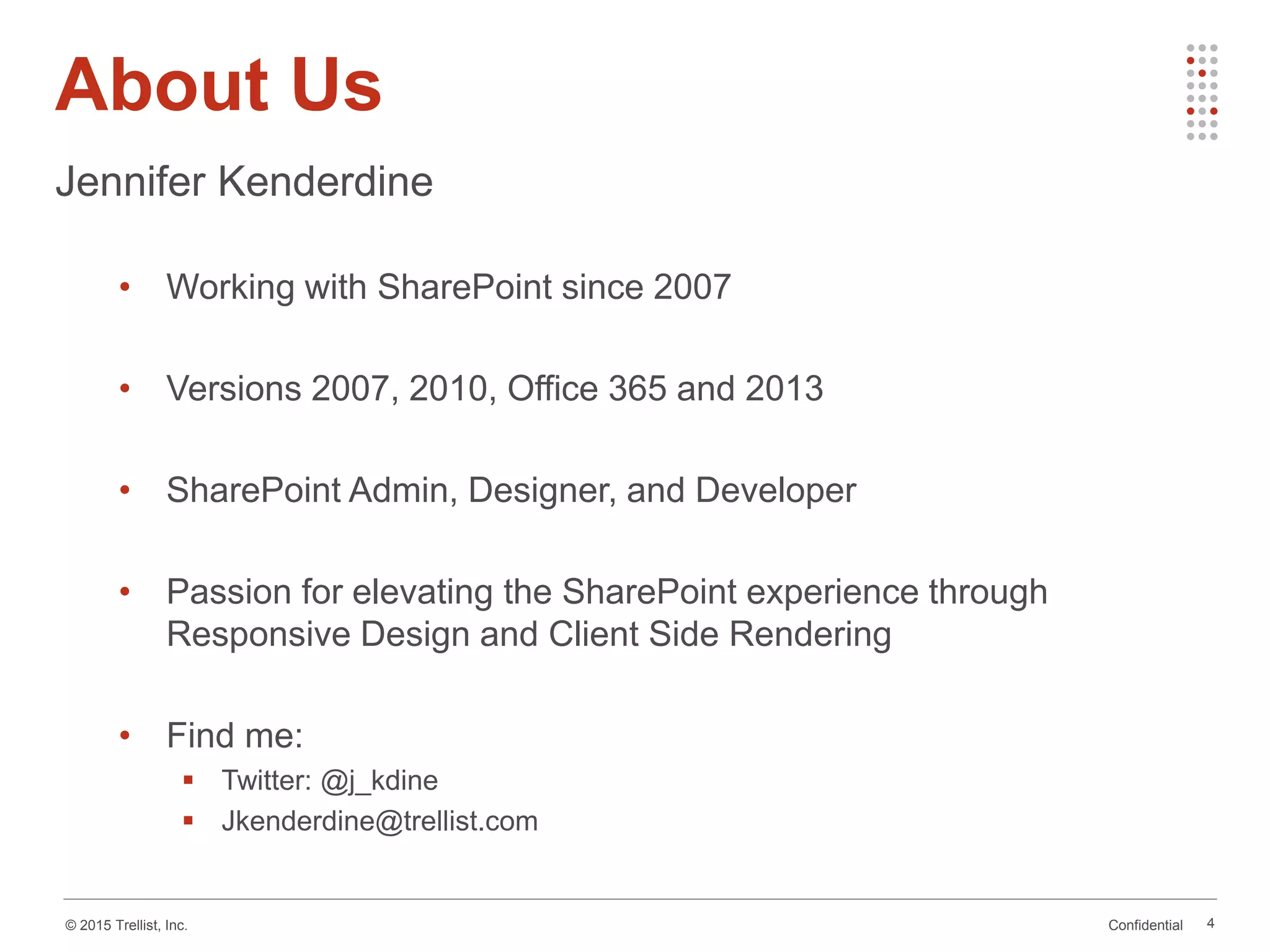 Confidential© 2015 Trellist, Inc.
About Us
4
Jennifer Kenderdine
• Working with SharePoint since 2007
• Versions 2007, 2010, Office 365 and 2013
• SharePoint Admin, Designer, and Developer
• Passion for elevating the SharePoint experience through
Responsive Design and Client Side Rendering
• Find me:
 Twitter: @j_kdine
 Jkenderdine@trellist.com
 