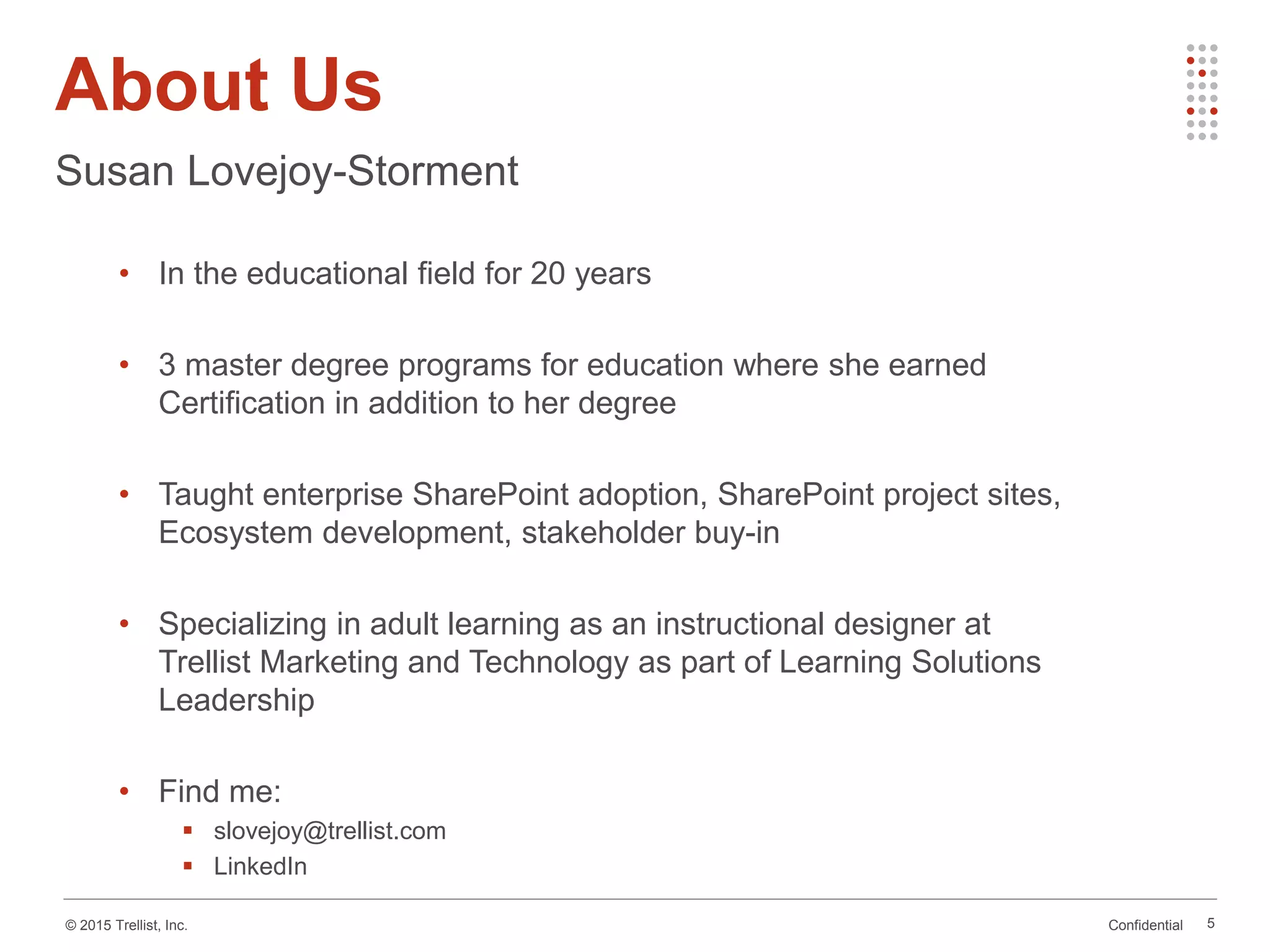 Confidential© 2015 Trellist, Inc.
About Us
5
Susan Lovejoy-Storment
• In the educational field for 20 years
• 3 master degree programs for education where she earned
Certification in addition to her degree
• Taught enterprise SharePoint adoption, SharePoint project sites,
Ecosystem development, stakeholder buy-in
• Specializing in adult learning as an instructional designer at
Trellist Marketing and Technology as part of Learning Solutions
Leadership
• Find me:
 slovejoy@trellist.com
 LinkedIn
 