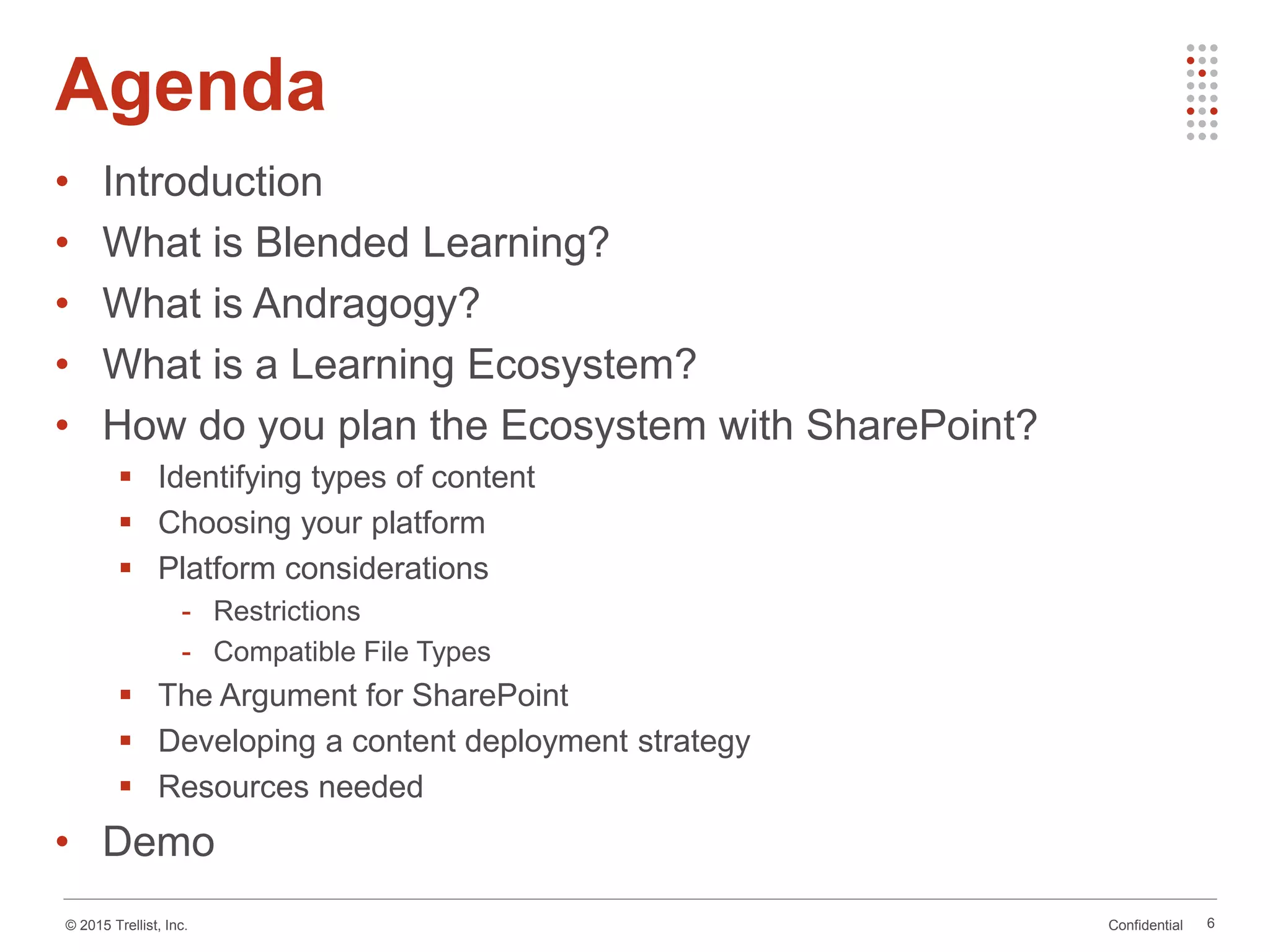 Confidential© 2015 Trellist, Inc.
• Introduction
• What is Blended Learning?
• What is Andragogy?
• What is a Learning Ecosystem?
• How do you plan the Ecosystem with SharePoint?
 Identifying types of content
 Choosing your platform
 Platform considerations
- Restrictions
- Compatible File Types
 The Argument for SharePoint
 Developing a content deployment strategy
 Resources needed
• Demo
Agenda
6
 
