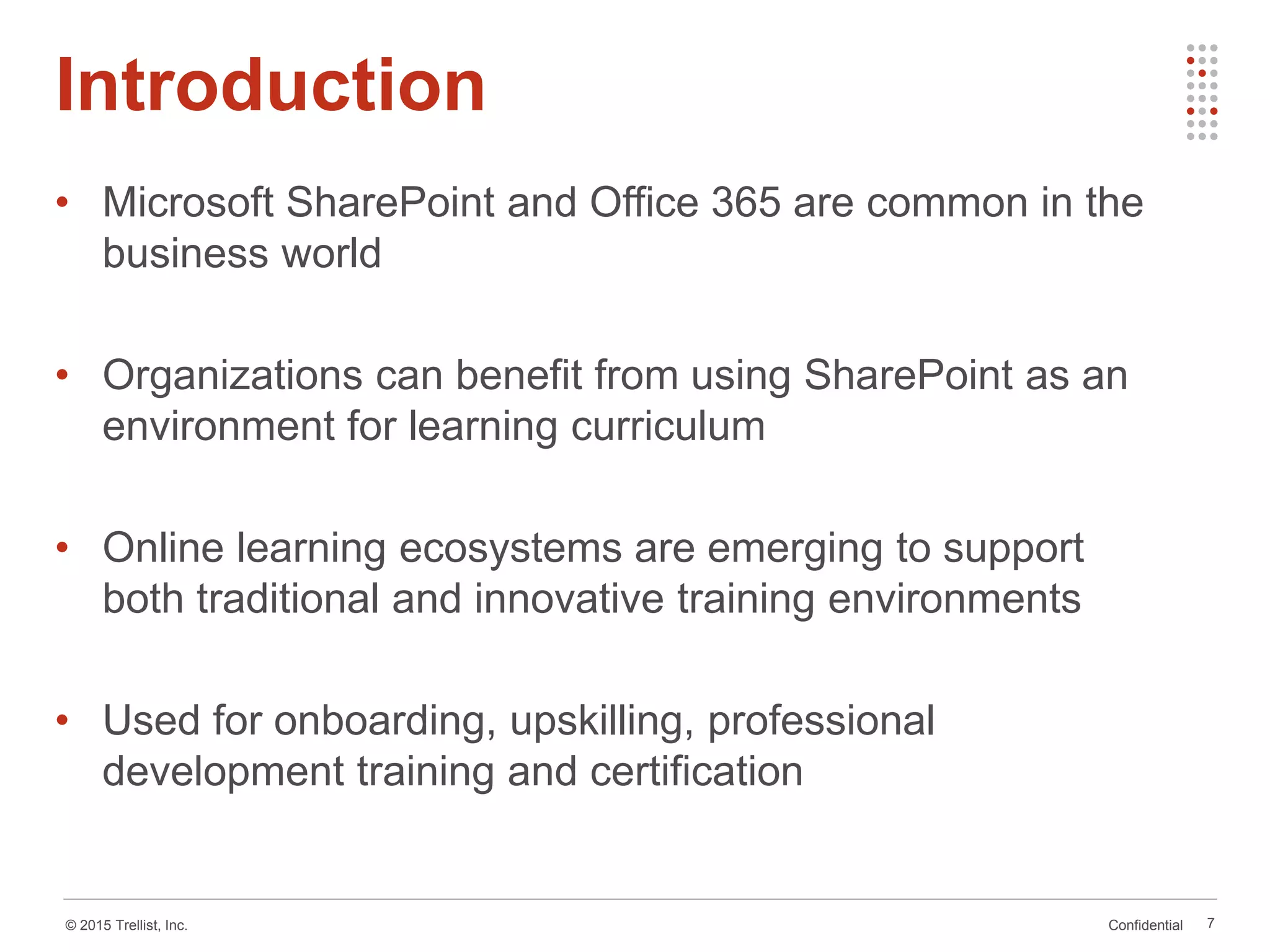 Confidential© 2015 Trellist, Inc.
• Microsoft SharePoint and Office 365 are common in the
business world
• Organizations can benefit from using SharePoint as an
environment for learning curriculum
• Online learning ecosystems are emerging to support
both traditional and innovative training environments
• Used for onboarding, upskilling, professional
development training and certification
Introduction
7
 