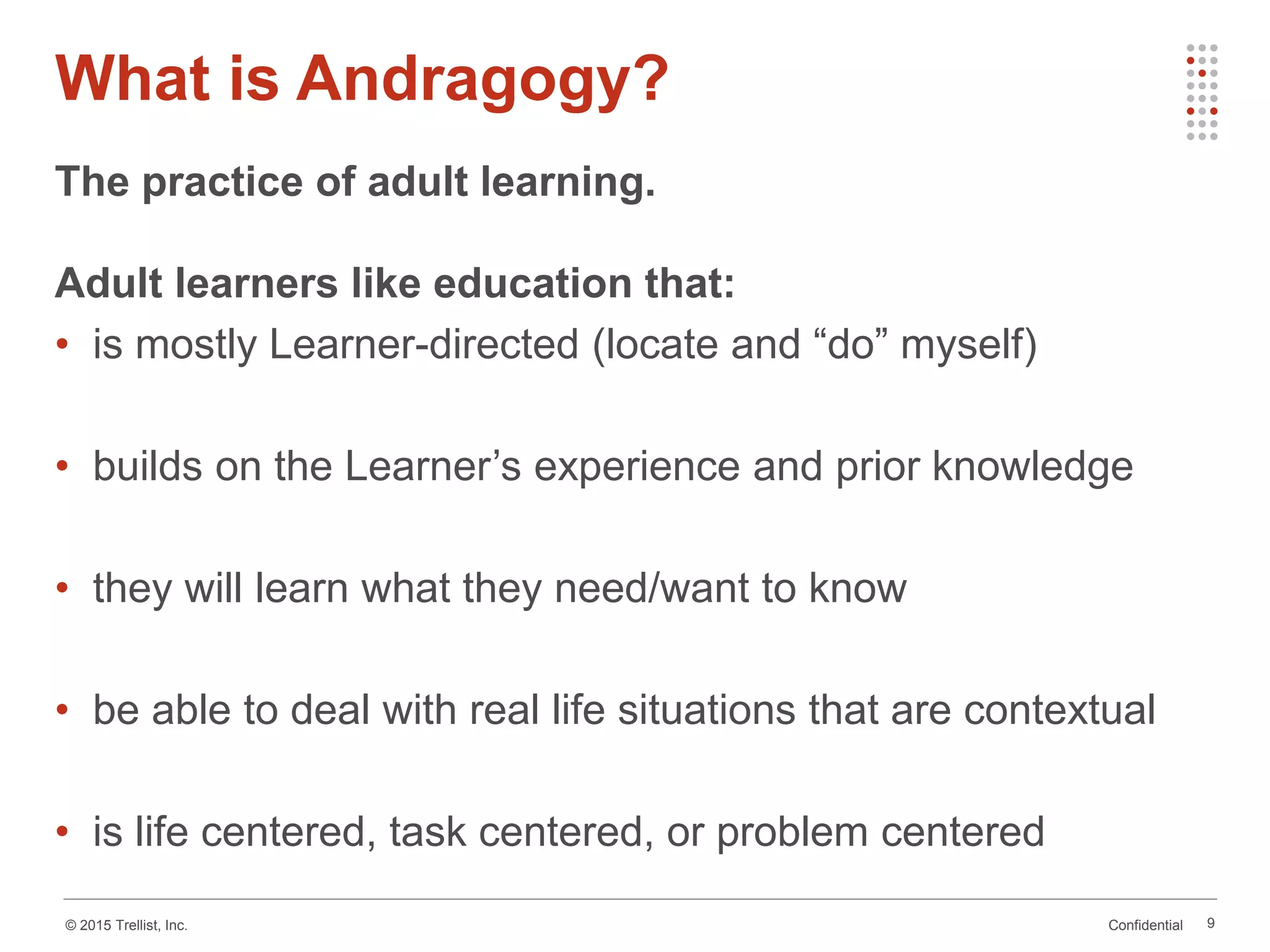 Confidential© 2015 Trellist, Inc.
What is Andragogy?
9
The practice of adult learning.
Adult learners like education that:
• is mostly Learner-directed (locate and “do” myself)
• builds on the Learner’s experience and prior knowledge
• they will learn what they need/want to know
• be able to deal with real life situations that are contextual
• is life centered, task centered, or problem centered
 