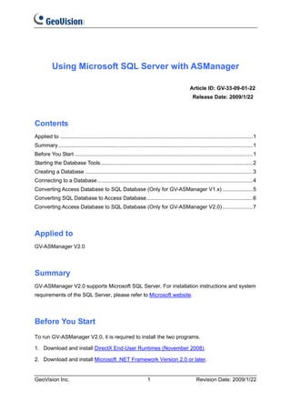 Using Microsoft SQL Server with ASManager

                                                                                                  Article ID: GV-33-09-01-22
                                                                                                    Release Date: 2009/1/22




Contents
Applied to .................................................................................................................................1
Summary ..................................................................................................................................1
Before You Start .......................................................................................................................1
Starting the Database Tools......................................................................................................2
Creating a Database ................................................................................................................3
Connecting to a Database........................................................................................................4
Converting Access Database to SQL Database (Only for GV-ASManager V1.x) ....................5
Converting SQL Database to Access Database.......................................................................6
Converting Access Database to SQL Database (Only for GV-ASManager V2.0) ....................7




Applied to
GV-ASManager V2.0




Summary
GV-ASManager V2.0 supports Microsoft SQL Server. For installation instructions and system
requirements of the SQL Server, please refer to Microsoft website.




Before You Start
To run GV-ASManager V2.0, it is required to install the two programs.

1. Download and install DirectX End-User Runtimes (November 2008).

2. Download and install Microsoft .NET Framework Version 2.0 or later.


GeoVision Inc.                                                         1                              Revision Date: 2009/1/22
 